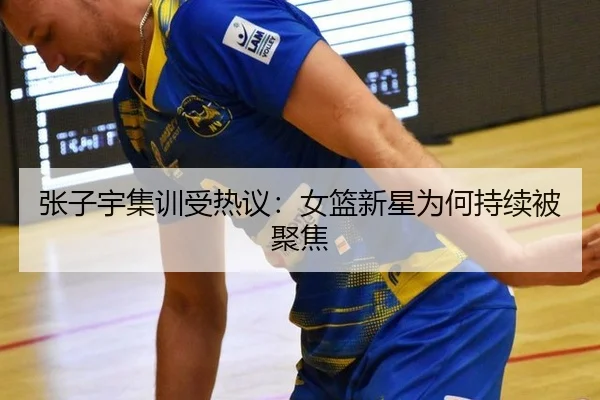 张子宇集训受热议：女篮新星为何持续被聚焦