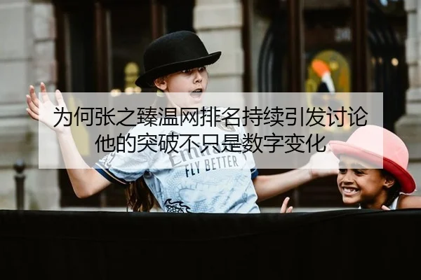 为何张之臻温网排名持续引发讨论 他的突破不只是数字变化